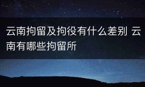 云南拘留及拘役有什么差别 云南有哪些拘留所