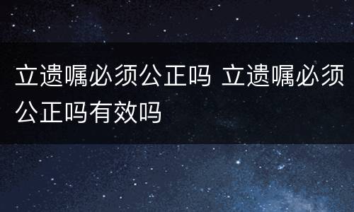 立遗嘱必须公正吗 立遗嘱必须公正吗有效吗