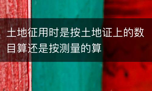 土地征用时是按土地证上的数目算还是按测量的算