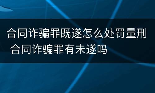 合同诈骗罪既遂怎么处罚量刑 合同诈骗罪有未遂吗