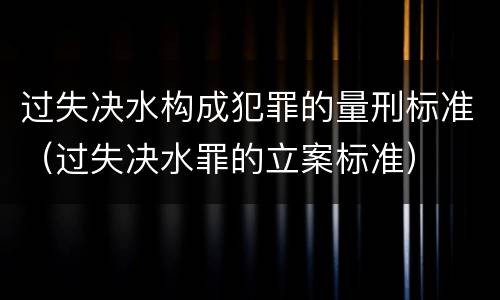 过失决水构成犯罪的量刑标准（过失决水罪的立案标准）