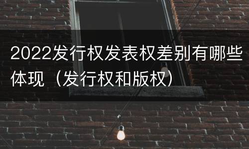 2022发行权发表权差别有哪些体现（发行权和版权）