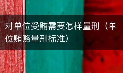 对单位受贿需要怎样量刑（单位贿赂量刑标准）