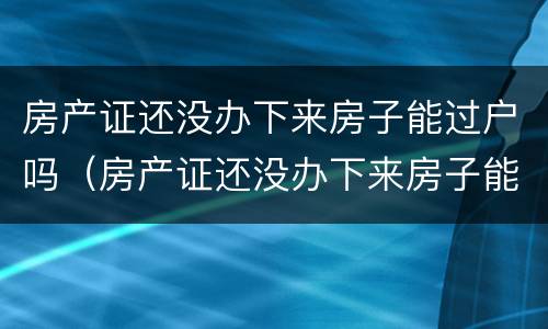 房产证还没办下来房子能过户吗（房产证还没办下来房子能过户吗要多少钱）
