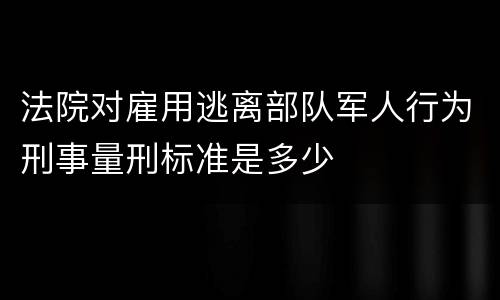 法院对雇用逃离部队军人行为刑事量刑标准是多少