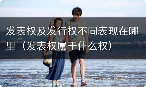发表权及发行权不同表现在哪里（发表权属于什么权）