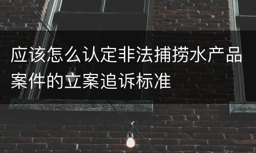应该怎么认定非法捕捞水产品案件的立案追诉标准