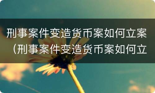 刑事案件变造货币案如何立案（刑事案件变造货币案如何立案起诉）