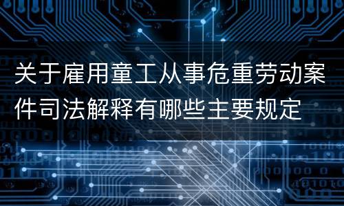 关于雇用童工从事危重劳动案件司法解释有哪些主要规定