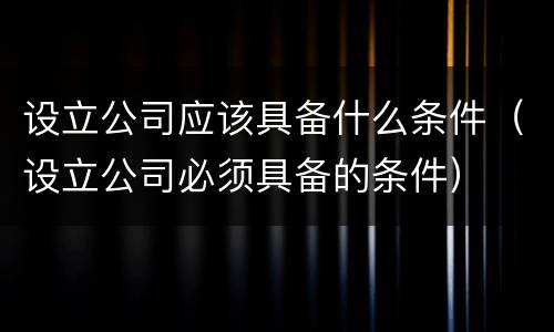 设立公司应该具备什么条件（设立公司必须具备的条件）