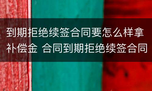 到期拒绝续签合同要怎么样拿补偿金 合同到期拒绝续签合同有赔偿吗
