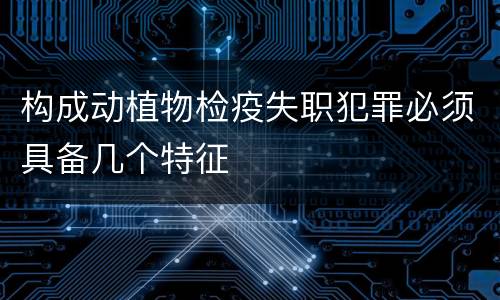 构成动植物检疫失职犯罪必须具备几个特征