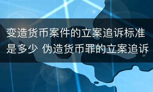 变造货币案件的立案追诉标准是多少 伪造货币罪的立案追诉标准