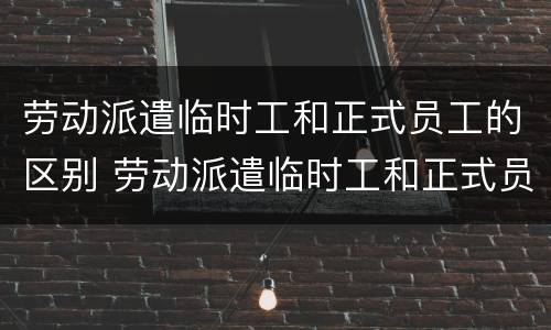 劳动派遣临时工和正式员工的区别 劳动派遣临时工和正式员工的区别在哪
