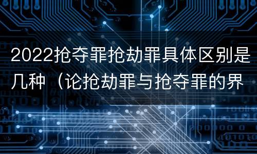 2022抢夺罪抢劫罪具体区别是几种（论抢劫罪与抢夺罪的界限）