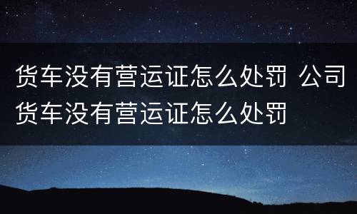 货车没有营运证怎么处罚 公司货车没有营运证怎么处罚