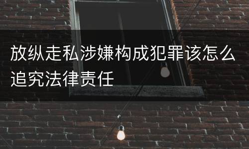 放纵走私涉嫌构成犯罪该怎么追究法律责任