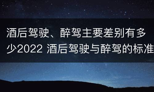 酒后驾驶、醉驾主要差别有多少2022 酒后驾驶与醉驾的标准