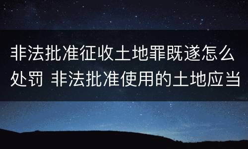 非法批准征收土地罪既遂怎么处罚 非法批准使用的土地应当收回