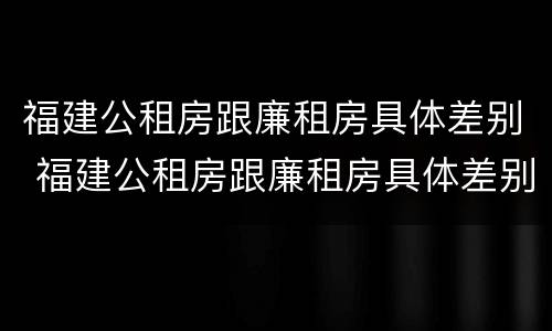 福建公租房跟廉租房具体差别 福建公租房跟廉租房具体差别是什么