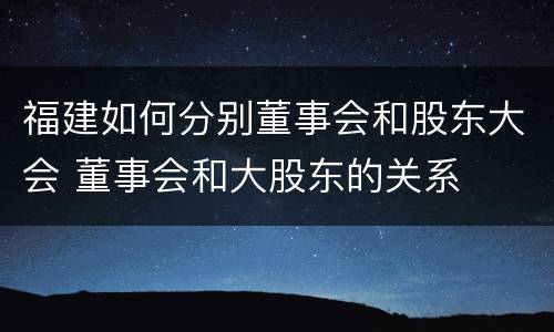福建如何分别董事会和股东大会 董事会和大股东的关系