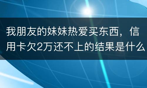 我朋友的妹妹热爱买东西，信用卡欠2万还不上的结果是什么啊
