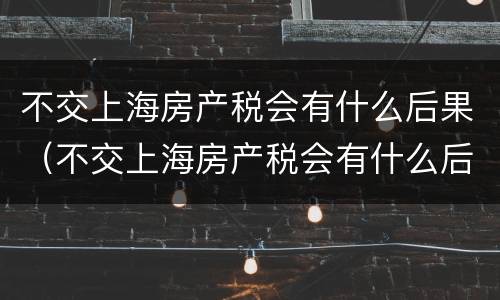 不交上海房产税会有什么后果（不交上海房产税会有什么后果嘛）