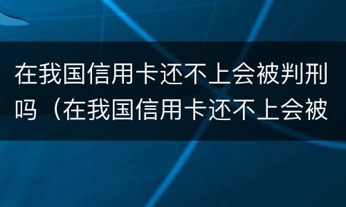 在我国信用卡还不上会被判刑吗（在我国信用卡还不上会被判刑吗怎么办）