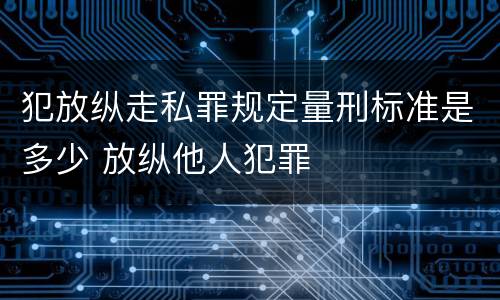 犯放纵走私罪规定量刑标准是多少 放纵他人犯罪