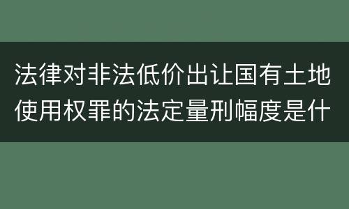 法律对非法低价出让国有土地使用权罪的法定量刑幅度是什么