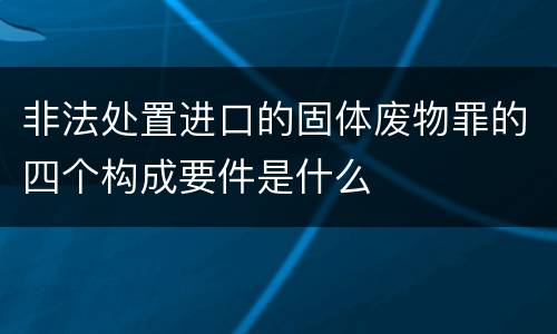 非法处置进口的固体废物罪的四个构成要件是什么