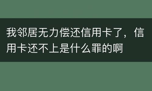 我邻居无力偿还信用卡了，信用卡还不上是什么罪的啊