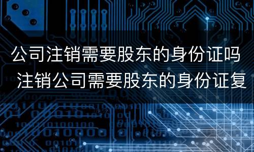 公司注销需要股东的身份证吗 注销公司需要股东的身份证复印件吗