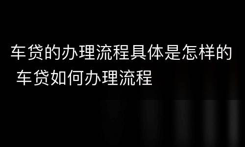 车贷的办理流程具体是怎样的 车贷如何办理流程