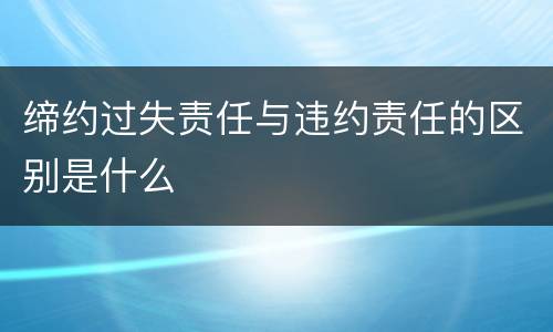 缔约过失责任与违约责任的区别是什么