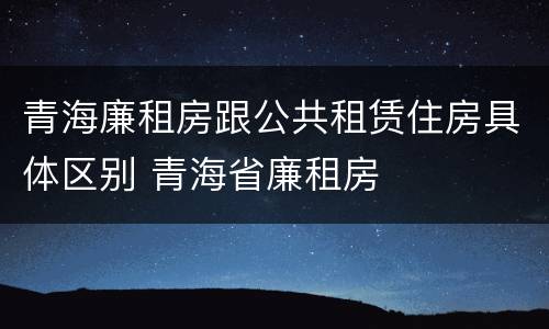 青海廉租房跟公共租赁住房具体区别 青海省廉租房