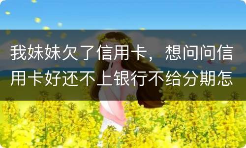 我妹妹欠了信用卡，想问问信用卡好还不上银行不给分期怎么办