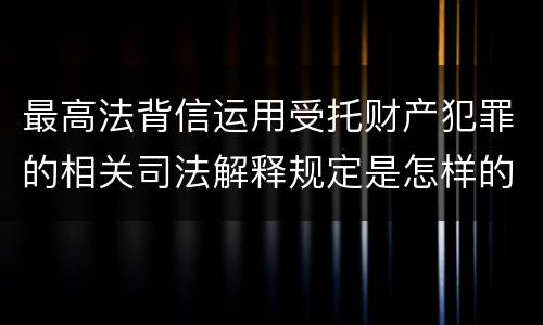 最高法背信运用受托财产犯罪的相关司法解释规定是怎样的