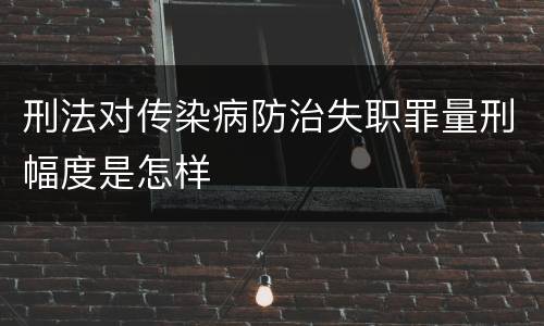 刑法对传染病防治失职罪量刑幅度是怎样