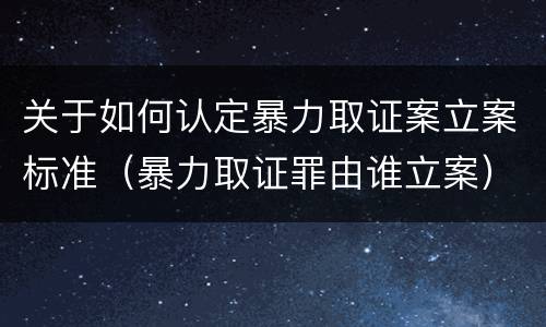 关于如何认定暴力取证案立案标准（暴力取证罪由谁立案）