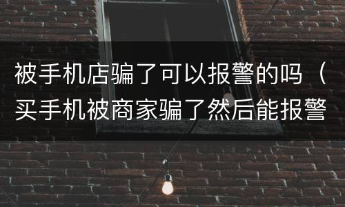 被手机店骗了可以报警的吗（买手机被商家骗了然后能报警吗）