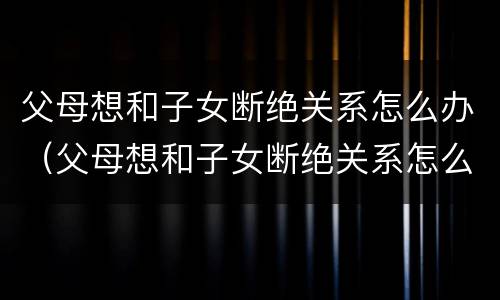 父母想和子女断绝关系怎么办（父母想和子女断绝关系怎么办理手续）