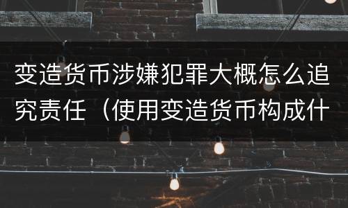 变造货币涉嫌犯罪大概怎么追究责任（使用变造货币构成什么罪）