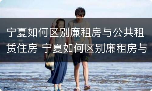 宁夏如何区别廉租房与公共租赁住房 宁夏如何区别廉租房与公共租赁住房的区别