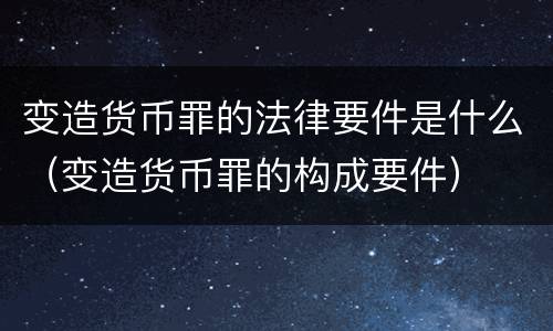 变造货币罪的法律要件是什么（变造货币罪的构成要件）