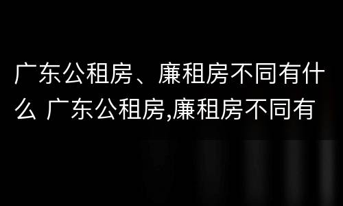 广东公租房、廉租房不同有什么 广东公租房,廉租房不同有什么影响