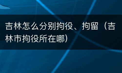 吉林怎么分别拘役、拘留（吉林市拘役所在哪）