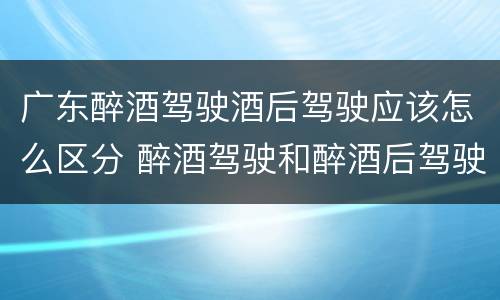 广东醉酒驾驶酒后驾驶应该怎么区分 醉酒驾驶和醉酒后驾驶有什么区别