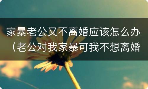 家暴老公又不离婚应该怎么办（老公对我家暴可我不想离婚怎么办）
