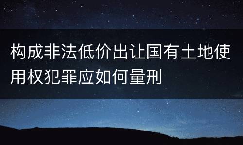 构成非法低价出让国有土地使用权犯罪应如何量刑